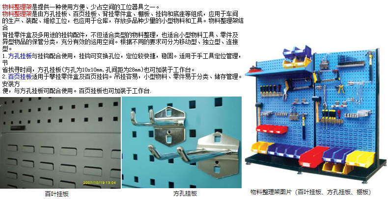 物料整理架是提供一種使用方便、少占空間的工位器具之一。 物料整理架是由方孔掛板、百頁掛板、背掛零件盒、棚板、掛鉤和底座等組成，應用于車間 的生產、裝配、維修工位，也應用于倉庫，存放多品種少量的小型物料和工具。物料整理架結合 背掛零件盒及多用途的掛鉤配件，不但適合類型的物料整理，也適合小型物料工具、零件及 異型物品的保管分類，充分有效的運用空間。根據不同的要求可分為移動型、獨立型、連接型。 1.方孔掛板與掛鉤配合使用，掛鉤可變換孔位，定位較快捷，穩(wěn)固。適用于手工具定位管理，節(jié) 省找尋時間，方孔掛板(方孔為10x10mm,孔間距為28mm)也可加裝于工作臺。 2.百頁掛板適用于攀掛零件盒及百頁掛鉤。吊掛容易，小型物料、零件易于分類、儲存管理。安裝方 便，與方孔掛板可配合使用。百頁掛板也可加裝于工作臺.